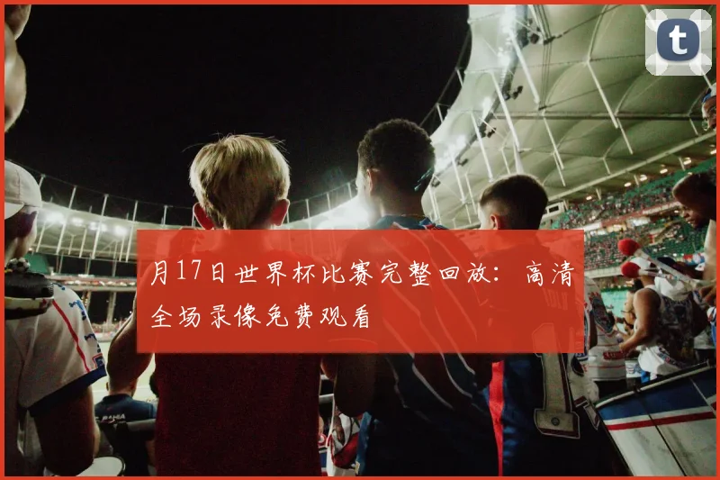 月17日世界杯比赛完整回放:高清全场录像免费观看