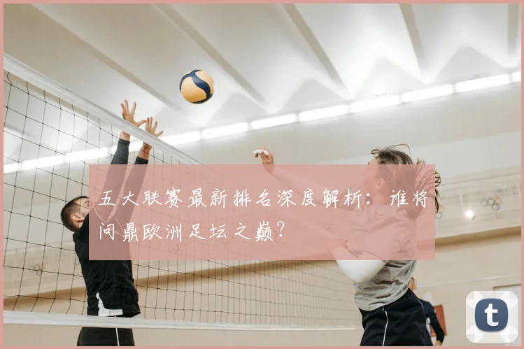 五大联赛最新排名深度解析:谁将问鼎欧洲足坛之巅?