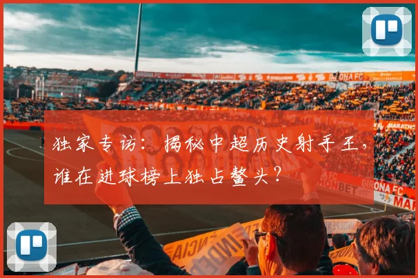 独家专访：揭秘中超历史射手王，谁在进球榜上独占鳌头？