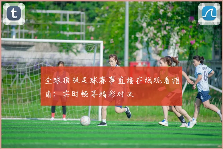 全球顶级足球赛事直播在线观看指南：实时畅享精彩对决