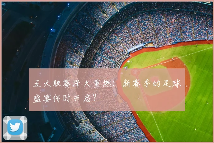 五大联赛烽火重燃:新赛季的足球盛宴何时开启?