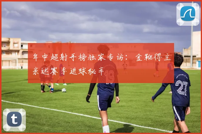 年中超射手榜独家专访：金靴得主亲述赛季进球秘辛