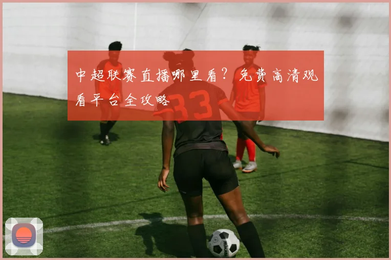 中超联赛直播哪里看?免费高清观看平台全攻略