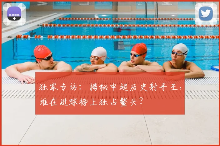 独家专访：揭秘中超历史射手王，谁在进球榜上独占鳌头？
