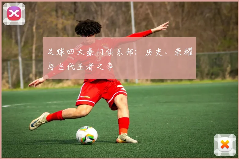 足球四大豪门俱乐部:历史、荣耀与当代王者之争
