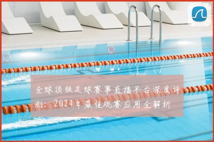 全球顶级足球赛事直播平台深度评测:2024年最佳观赛应用全解析