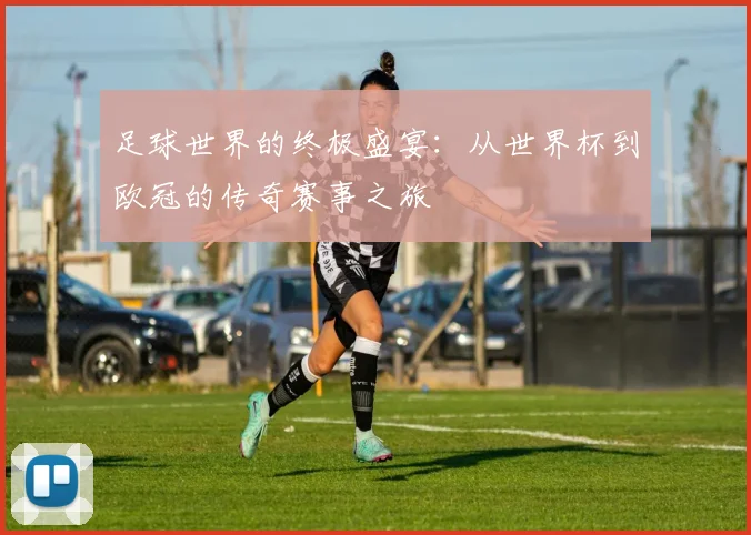 足球世界的终极盛宴：从世界杯到欧冠的传奇赛事之旅