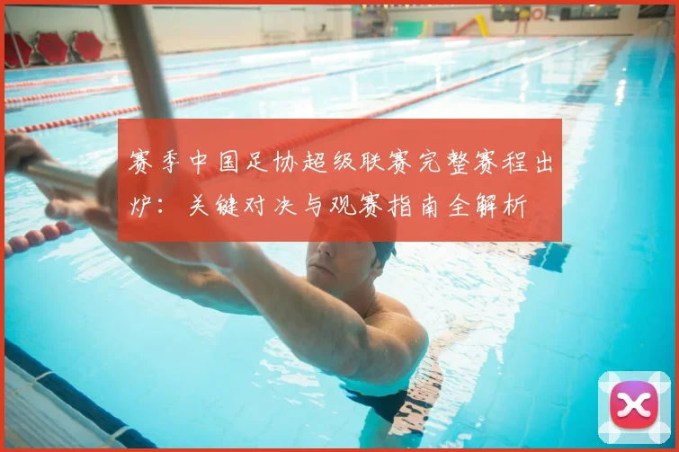 赛季中国足协超级联赛完整赛程出炉：关键对决与观赛指南全解析