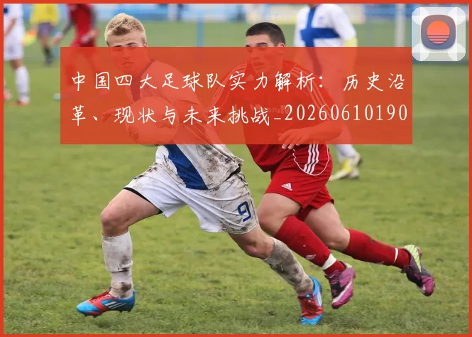 中国四大足球队实力解析:历史沿革、现状与未来挑战_20260610190257