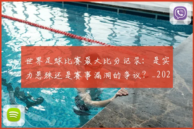 世界足球比赛最大比分记录：是实力悬殊还是赛事漏洞的争议？_20260609201514